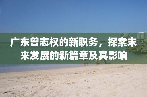 廣東曾志權(quán)的新職務(wù)，探索未來發(fā)展的新篇章及其影響
