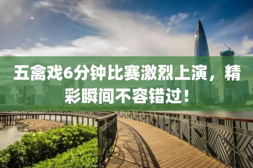 五禽戲6分鐘比賽激烈上演，精彩瞬間不容錯過！