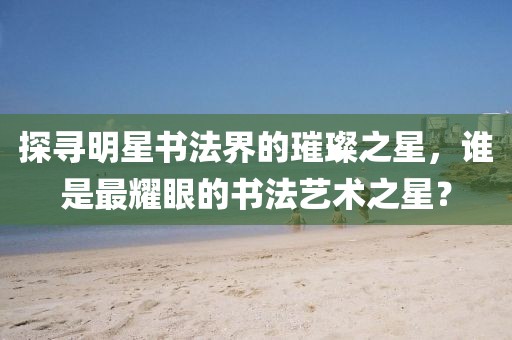 探尋明星書法界的璀璨之星，誰是最耀眼的書法藝術(shù)之星？