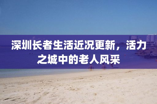 深圳長者生活近況更新，活力之城中的老人風采