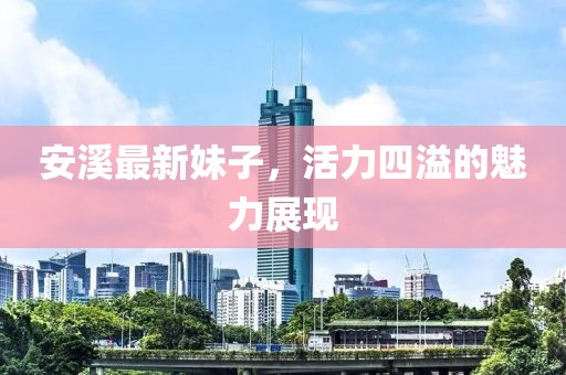 安溪最新妹子，活力四溢的魅力展現(xiàn)
