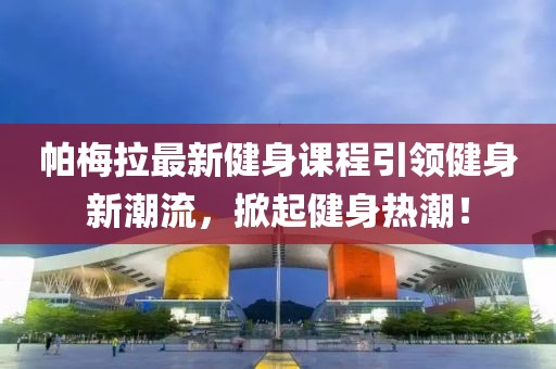 帕梅拉最新健身課程引領(lǐng)健身新潮流，掀起健身熱潮！