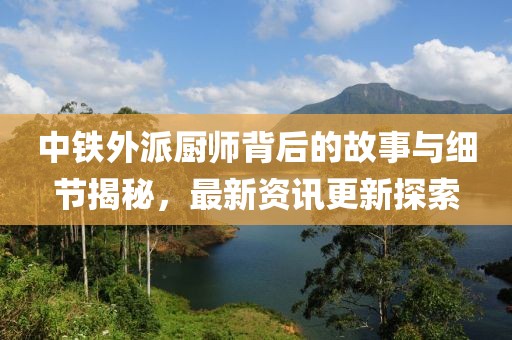 中鐵外派廚師背后的故事與細(xì)節(jié)揭秘，最新資訊更新探索