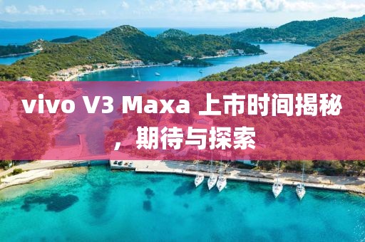 vivo V3 Maxa 上市時(shí)間揭秘，期待與探索