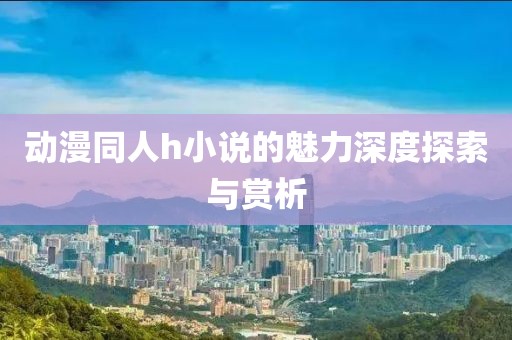 動漫同人h小說的魅力深度探索與賞析