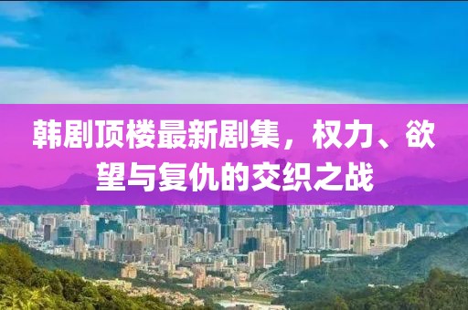 韓劇頂樓最新劇集，權(quán)力、欲望與復(fù)仇的交織之戰(zhàn)