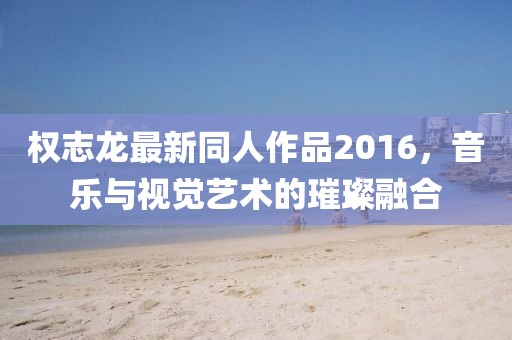 權(quán)志龍最新同人作品2016，音樂(lè)與視覺(jué)藝術(shù)的璀璨融合