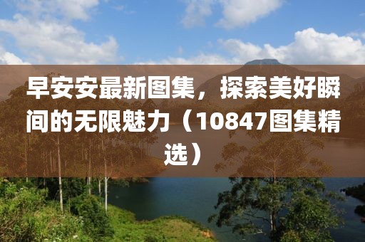 早安安最新圖集，探索美好瞬間的無(wú)限魅力（10847圖集精選）
