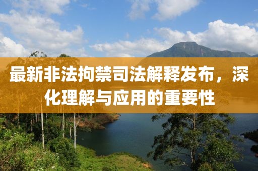最新非法拘禁司法解釋發(fā)布，深化理解與應(yīng)用的重要性