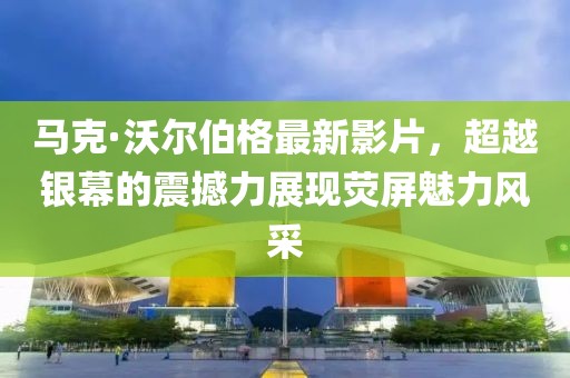 馬克·沃爾伯格最新影片，超越銀幕的震撼力展現(xiàn)熒屏魅力風(fēng)采