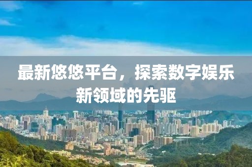 最新悠悠平臺(tái)，探索數(shù)字娛樂(lè)新領(lǐng)域的先驅(qū)