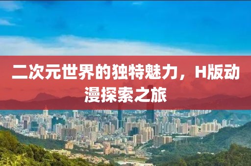 二次元世界的獨(dú)特魅力，H版動(dòng)漫探索之旅