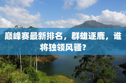 巔峰賽最新排名，群雄逐鹿，誰將獨領(lǐng)風騷？