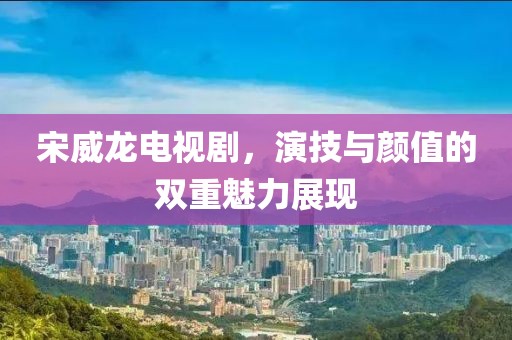 宋威龍電視劇，演技與顏值的雙重魅力展現(xiàn)