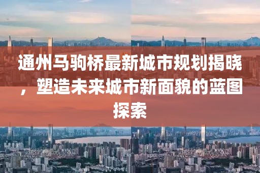 通州馬駒橋最新城市規(guī)劃揭曉，塑造未來城市新面貌的藍(lán)圖探索