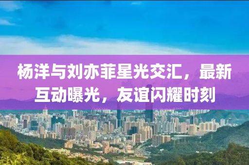 楊洋與劉亦菲星光交匯，最新互動曝光，友誼閃耀時刻