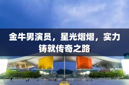 金牛男演員，星光熠熠，實(shí)力鑄就傳奇之路