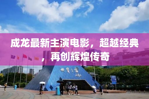 成龍最新主演電影，超越經(jīng)典，再創(chuàng)輝煌傳奇