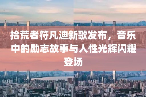 拾荒者符凡迪新歌發(fā)布，音樂(lè)中的勵(lì)志故事與人性光輝閃耀登場(chǎng)