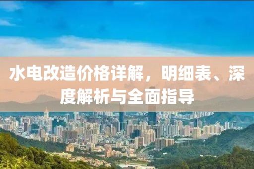 水電改造價格詳解，明細(xì)表、深度解析與全面指導(dǎo)