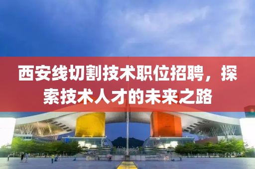 西安線切割技術(shù)職位招聘，探索技術(shù)人才的未來之路