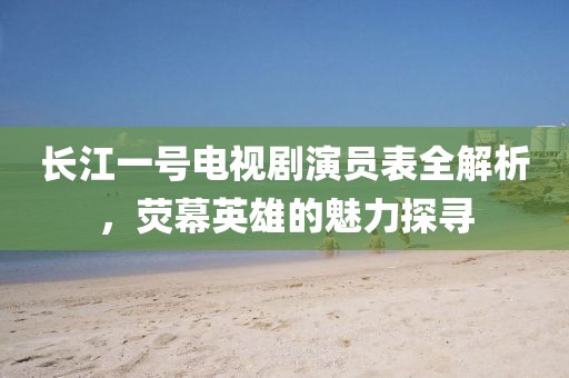 長江一號電視劇演員表全解析，熒幕英雄的魅力探尋