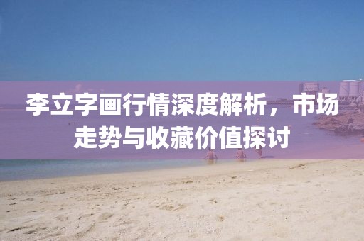 李立字畫行情深度解析，市場(chǎng)走勢(shì)與收藏價(jià)值探討