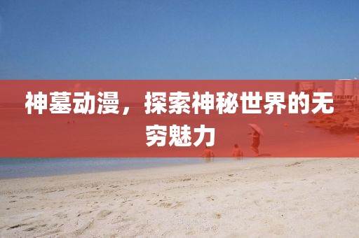 神墓動(dòng)漫，探索神秘世界的無(wú)窮魅力