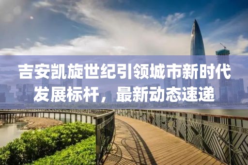 吉安凱旋世紀(jì)引領(lǐng)城市新時代發(fā)展標(biāo)桿，最新動態(tài)速遞