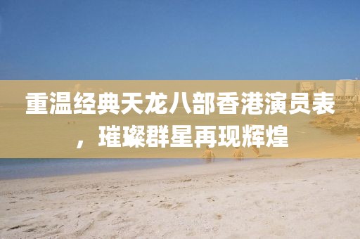 重溫經(jīng)典天龍八部香港演員表，璀璨群星再現(xiàn)輝煌