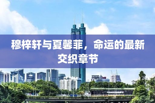 穆梓軒與夏馨菲，命運(yùn)的最新交織章節(jié)