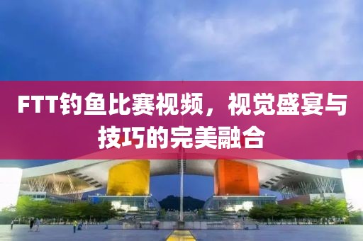 FTT釣魚(yú)比賽視頻，視覺(jué)盛宴與技巧的完美融合