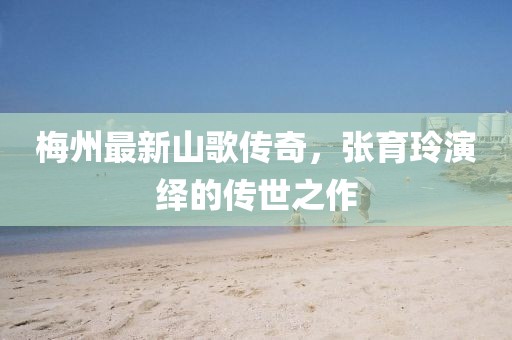 梅州最新山歌傳奇，張育玲演繹的傳世之作