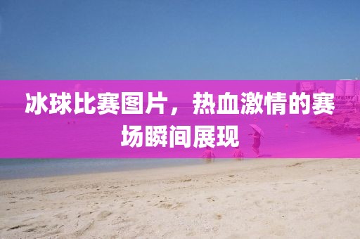 冰球比賽圖片，熱血激情的賽場(chǎng)瞬間展現(xiàn)