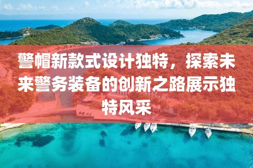 警帽新款式設(shè)計(jì)獨(dú)特，探索未來(lái)警務(wù)裝備的創(chuàng)新之路展示獨(dú)特風(fēng)采