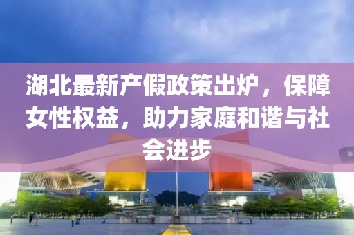 湖北最新產(chǎn)假政策出爐，保障女性權(quán)益，助力家庭和諧與社會進(jìn)步