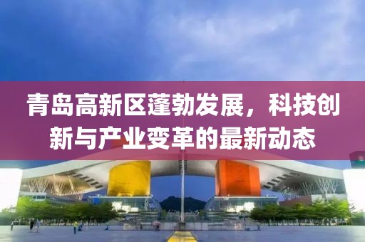 青島高新區(qū)蓬勃發(fā)展，科技創(chuàng)新與產(chǎn)業(yè)變革的最新動態(tài)