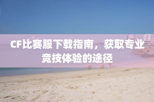CF比賽服下載指南，獲取專業(yè)競(jìng)技體驗(yàn)的途徑