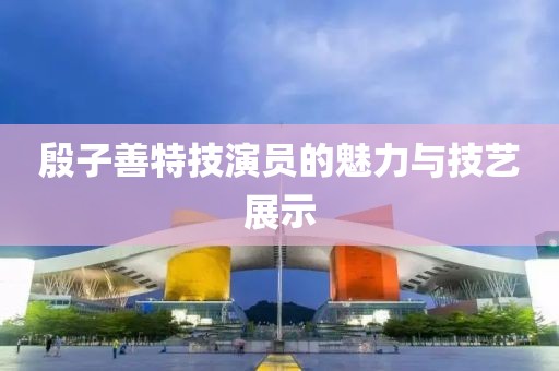 殷子善特技演員的魅力與技藝展示