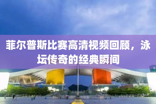 菲爾普斯比賽高清視頻回顧，泳壇傳奇的經(jīng)典瞬間