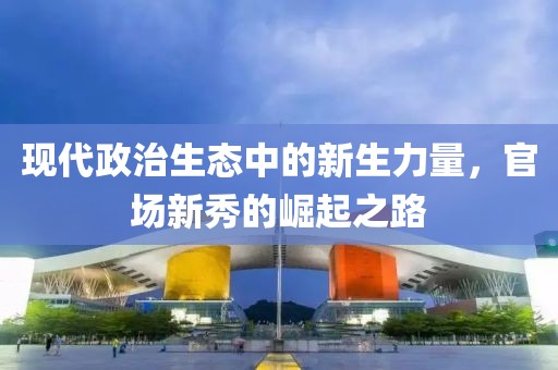 現(xiàn)代政治生態(tài)中的新生力量，官場新秀的崛起之路
