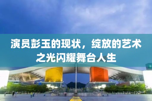 演員彭玉的現(xiàn)狀，綻放的藝術之光閃耀舞臺人生