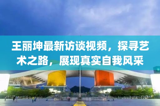 王麗坤最新訪談視頻，探尋藝術(shù)之路，展現(xiàn)真實(shí)自我風(fēng)采