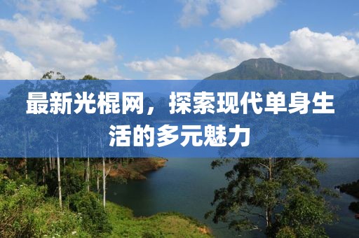 最新光棍網(wǎng)，探索現(xiàn)代單身生活的多元魅力