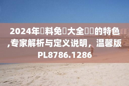 2024年資料免費(fèi)大全優(yōu)勢的特色,專家解析與定義說明，溫馨版PL8786.1286