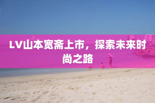 LV山本寬齋上市，探索未來時尚之路