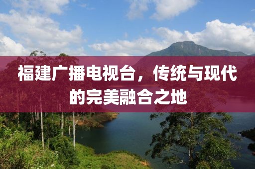 福建廣播電視臺，傳統(tǒng)與現(xiàn)代的完美融合之地