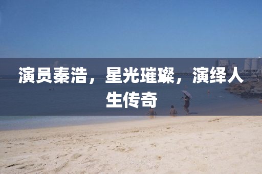 演員秦浩，星光璀璨，演繹人生傳奇