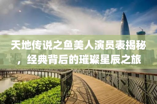 天地傳說之魚美人演員表揭秘，經(jīng)典背后的璀璨星辰之旅