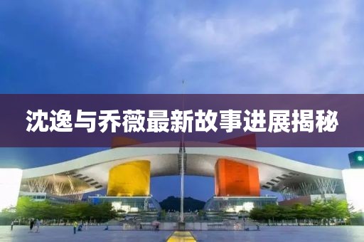 沈逸與喬薇最新故事進(jìn)展揭秘